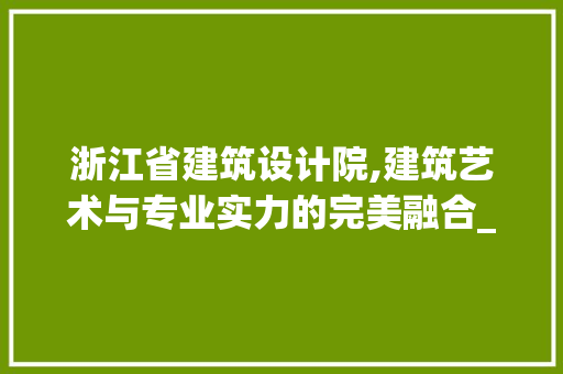 浙江省建筑设计院,建筑艺术与专业实力的完美融合_浙江省建筑设计院忙吗