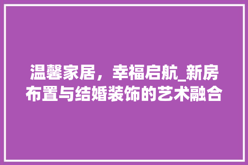 温馨家居，幸福启航_新房布置与结婚装饰的艺术融合_新房布置图片结婚装饰图片