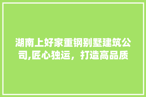 湖南上好家重钢别墅建筑公司,匠心独运，打造高品质别墅生活新典范_湖南上好家重钢别墅建筑公司