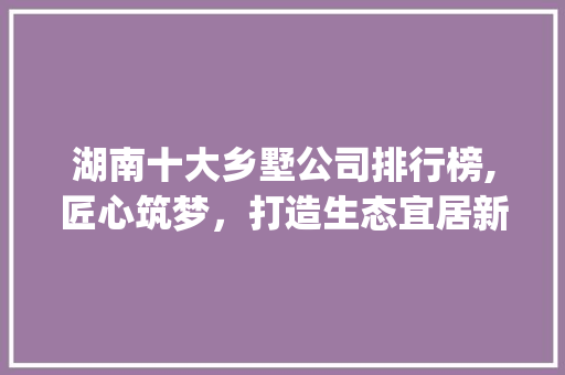 湖南十大乡墅公司排行榜,匠心筑梦，打造生态宜居新典范_湖南十大乡墅公司排名
