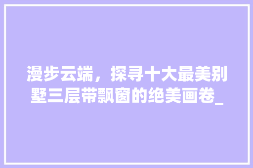 漫步云端，探寻十大最美别墅三层带飘窗的绝美画卷_十大最美别墅三层带飘窗图片大全