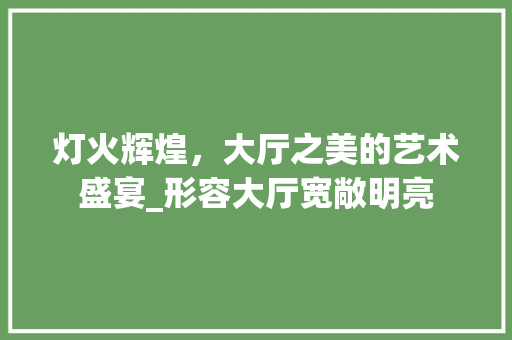 灯火辉煌，大厅之美的艺术盛宴_形容大厅宽敞明亮