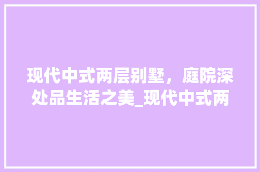 现代中式两层别墅，庭院深处品生活之美_现代中式两层别墅带院子