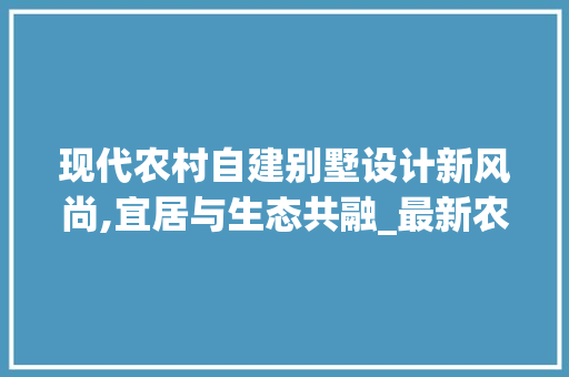 现代农村自建别墅设计新风尚,宜居与生态共融_最新农村自建别墅设计图片
