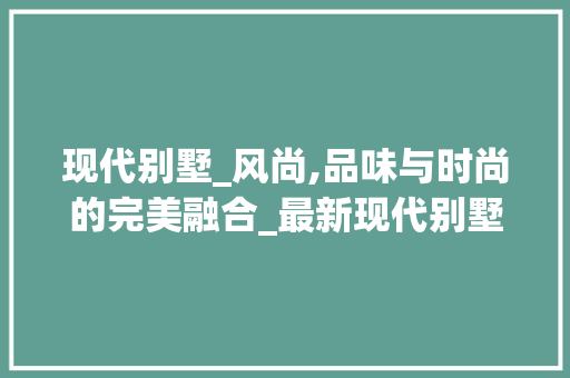 现代别墅_风尚,品味与时尚的完美融合_最新现代别墅_图片大全 二手房