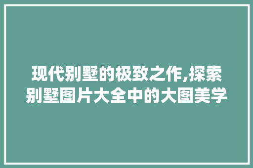 现代别墅的极致之作,探索别墅图片大全中的大图美学_最现代的别墅图片大全大图真实
