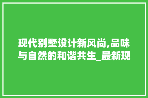 现代别墅设计新风尚,品味与自然的和谐共生_最新现代别墅设计图片外观