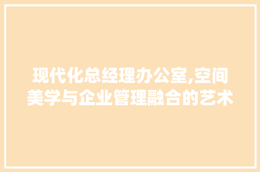 现代化总经理办公室,空间美学与企业管理融合的艺术_现代化总经理办公室_效果图