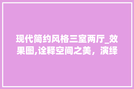 现代简约风格三室两厅_效果图,诠释空间之美，演绎生活之韵_现代_风格三室两厅效果图简约