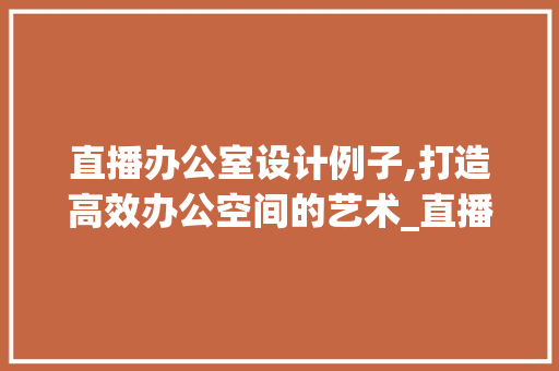 直播办公室设计例子,打造高效办公空间的艺术_直播办公室设计例子 家居设计