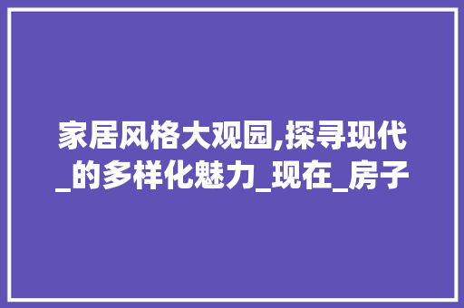 家居风格大观园,探寻现代_的多样化魅力_现在_房子的风格有哪些种类 买房须知