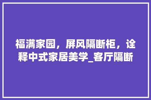 福满家园，屏风隔断柜，诠释中式家居美学_客厅隔断柜款式屏风带福字