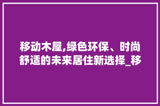 移动木屋,绿色环保、时尚舒适的未来居住新选择_移动木屋成品出售图片