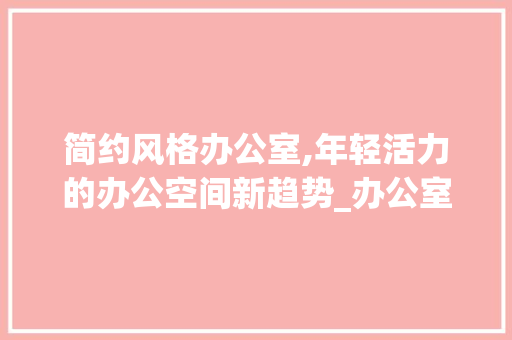 简约风格办公室,年轻活力的办公空间新趋势_办公室设计简约年轻 买房须知