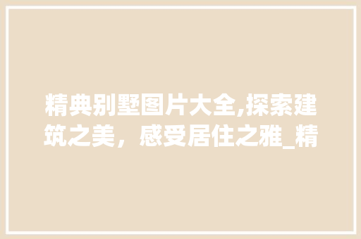 精典别墅图片大全,探索建筑之美，感受居住之雅_精典别墅图片大全 家居设计