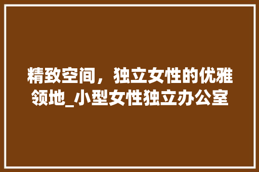 精致空间，独立女性的优雅领地_小型女性独立办公室_效果图介绍_小型女性独立办公室_效果图 家居设计
