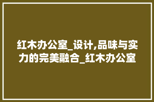 红木办公室_设计,品味与实力的完美融合_红木办公室_设计全套效果图 家居装饰