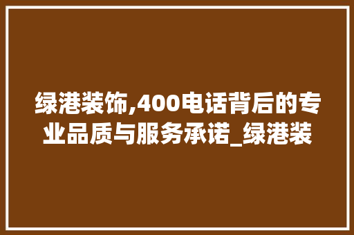 绿港装饰,400电话背后的专业品质与服务承诺_绿港装饰电话400 装修知识