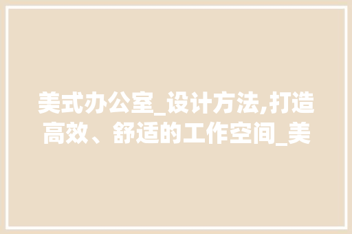 美式办公室_设计方法,打造高效、舒适的工作空间_美式办公室_设计方法 家居装饰