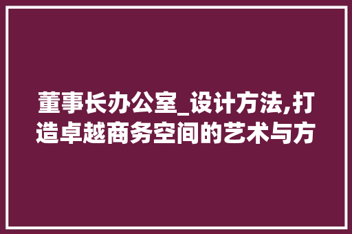 董事长办公室_设计方法,打造卓越商务空间的艺术与方法_董事长办公室_设计方法