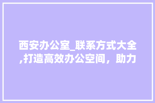 西安办公室_联系方式大全,打造高效办公空间，助力企业发展_西安办公室_联系方式大全