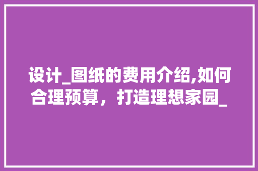 设计_图纸的费用介绍,如何合理预算，打造理想家园_设计_图纸大约要多少钱