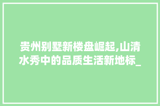 贵州别墅新楼盘崛起,山清水秀中的品质生活新地标_贵州别墅新楼盘