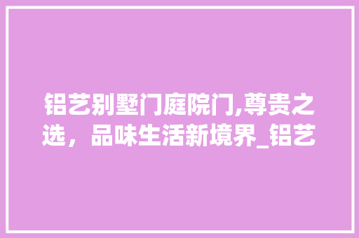 铝艺别墅门庭院门,尊贵之选，品味生活新境界_铝艺别墅门庭院门 二手房