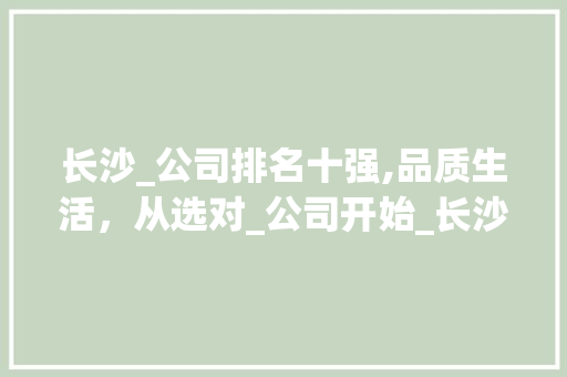 长沙_公司排名十强,品质生活，从选对_公司开始_长沙_公司排名十强名单