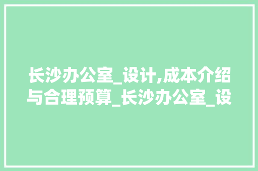 长沙办公室_设计,成本介绍与合理预算_长沙办公室_设计需要多少钱