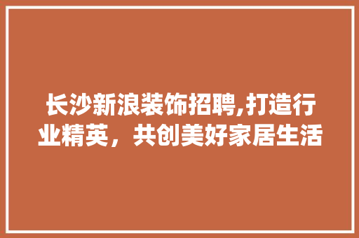 长沙新浪装饰招聘,打造行业精英，共创美好家居生活_长沙新浪装饰招聘