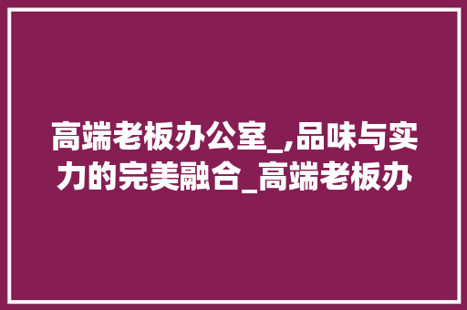高端老板办公室_,品味与实力的完美融合_高端老板办公室_图 家居设计