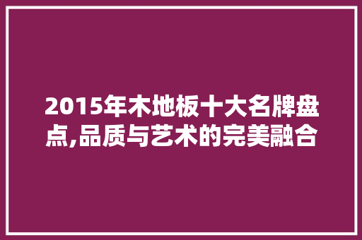 2015年木地板十大名牌盘点,品质与艺术的完美融合