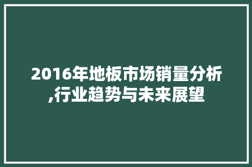 2016年地板市场销量分析,行业趋势与未来展望 家居设计