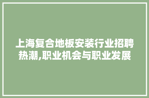 上海复合地板安装行业招聘热潮,职业机会与职业发展 装修知识