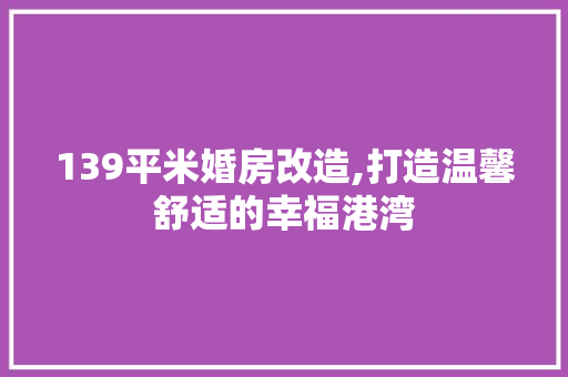 139平米婚房改造,打造温馨舒适的幸福港湾 装修知识