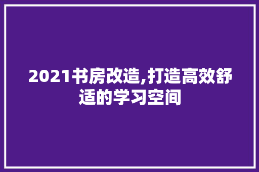 2021书房改造,打造高效舒适的学习空间 装修知识