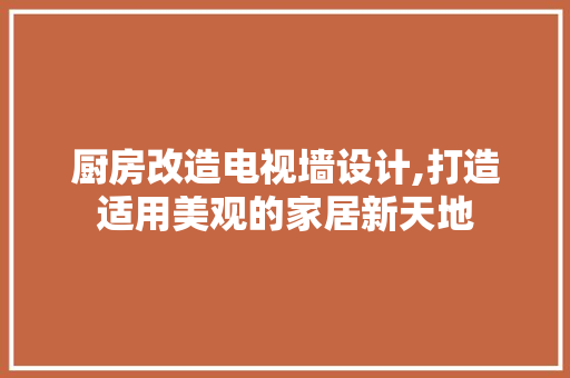 厨房改造电视墙设计,打造适用美观的家居新天地 家居装饰