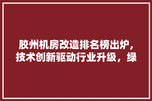 胶州机房改造排名榜出炉,技术创新驱动行业升级，绿色节能引领未来