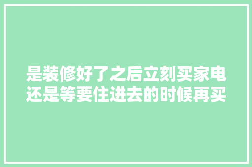 是装修好了之后立刻买家电还是等要住进去的时候再买家电呢，刚准备装修买什么家电比较好。 是装修好了之后立刻买家电还是等要住进去的时候再买家电呢，刚准备装修买什么家电比较好。 家居设计