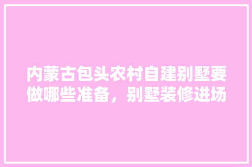 内蒙古包头农村自建别墅要做哪些准备，别墅装修进场前准备什么东西。 内蒙古包头农村自建别墅要做哪些准备，别墅装修进场前准备什么东西。 家居设计