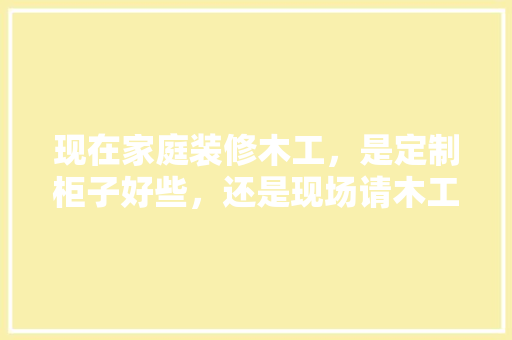 现在家庭装修木工，是定制柜子好些，还是现场请木工师傅做好些？什么样的材料环保，装修给师傅准备些什么好呢。 现在家庭装修木工，是定制柜子好些，还是现场请木工师傅做好些？什么样的材料环保，装修给师傅准备些什么好呢。 装修知识