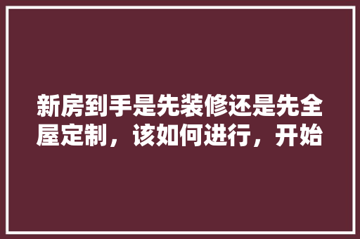 新房到手是先装修还是先全屋定制，该如何进行，开始装修前要做什么准备工作。 新房到手是先装修还是先全屋定制，该如何进行，开始装修前要做什么准备工作。 家居设计