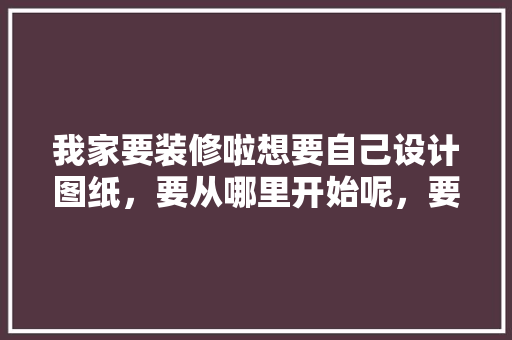 我家要装修啦想要自己设计图纸，要从哪里开始呢，要了解什么呢，装修要准备什么图纸好些呢。 我家要装修啦想要自己设计图纸，要从哪里开始呢，要了解什么呢，装修要准备什么图纸好些呢。 家居设计