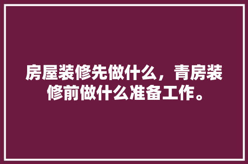 房屋装修先做什么，青房装修前做什么准备工作。 房屋装修先做什么，青房装修前做什么准备工作。 家居设计