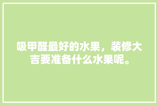 吸甲醛最好的水果，装修大吉要准备什么水果呢。 吸甲醛最好的水果，装修大吉要准备什么水果呢。 家居设计