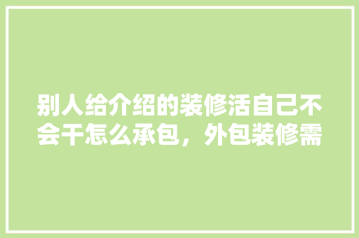 别人给介绍的装修活自己不会干怎么承包，外包装修需要准备什么东西。 别人给介绍的装修活自己不会干怎么承包，外包装修需要准备什么东西。 装修知识