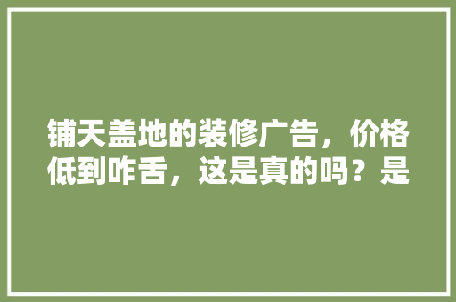 铺天盖地的装修广告，价格低到咋舌，这是真的吗？是虚假广告吗，全屋装修前期准备什么东西。 铺天盖地的装修广告，价格低到咋舌，这是真的吗？是虚假广告吗，全屋装修前期准备什么东西。 家居设计