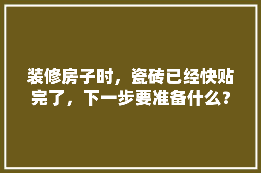 装修房子时，瓷砖已经快贴完了，下一步要准备什么？注意哪些，准备装修先买什么材料呢。 装修房子时，瓷砖已经快贴完了，下一步要准备什么？注意哪些，准备装修先买什么材料呢。 家居设计