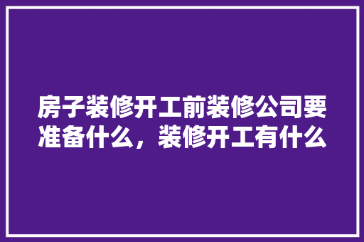房子装修开工前装修公司要准备什么，装修开工有什么要准备的。 房子装修开工前装修公司要准备什么，装修开工有什么要准备的。 装修知识